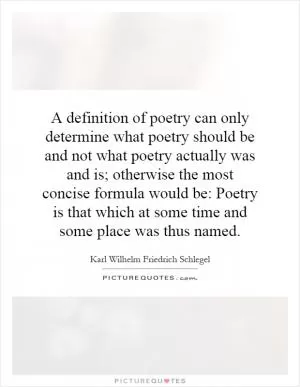 A definition of poetry can only determine what poetry should be and not what poetry actually was and is; otherwise the most concise formula would be: Poetry is that which at some time and some place was thus named Picture Quote #1