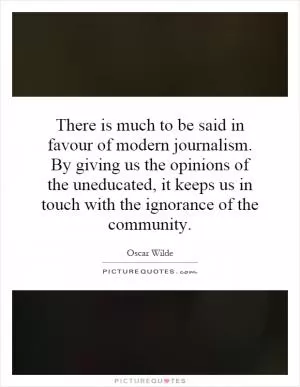 There is much to be said in favour of modern journalism. By giving us the opinions of the uneducated, it keeps us in touch with the ignorance of the community Picture Quote #1