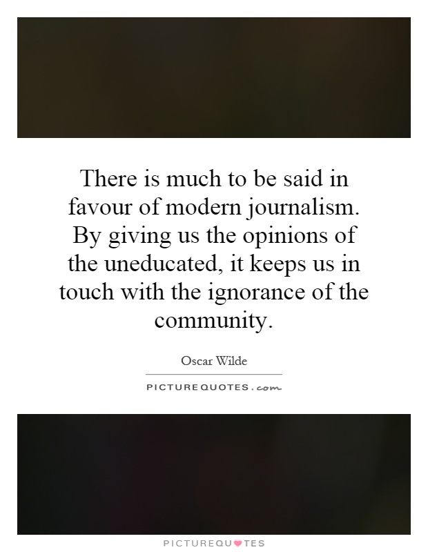 There is much to be said in favour of modern journalism. By giving us the opinions of the uneducated, it keeps us in touch with the ignorance of the community Picture Quote #1