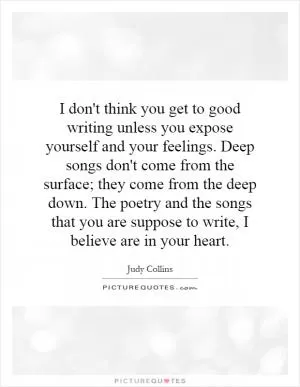 I don't think you get to good writing unless you expose yourself and your feelings. Deep songs don't come from the surface; they come from the deep down. The poetry and the songs that you are suppose to write, I believe are in your heart Picture Quote #1