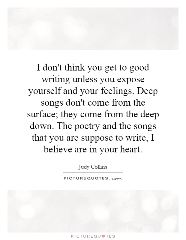 I don't think you get to good writing unless you expose yourself and your feelings. Deep songs don't come from the surface; they come from the deep down. The poetry and the songs that you are suppose to write, I believe are in your heart Picture Quote #1