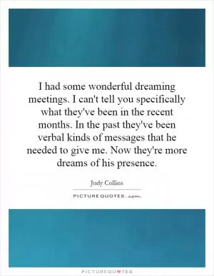 I had some wonderful dreaming meetings. I can't tell you specifically what they've been in the recent months. In the past they've been verbal kinds of messages that he needed to give me. Now they're more dreams of his presence Picture Quote #1