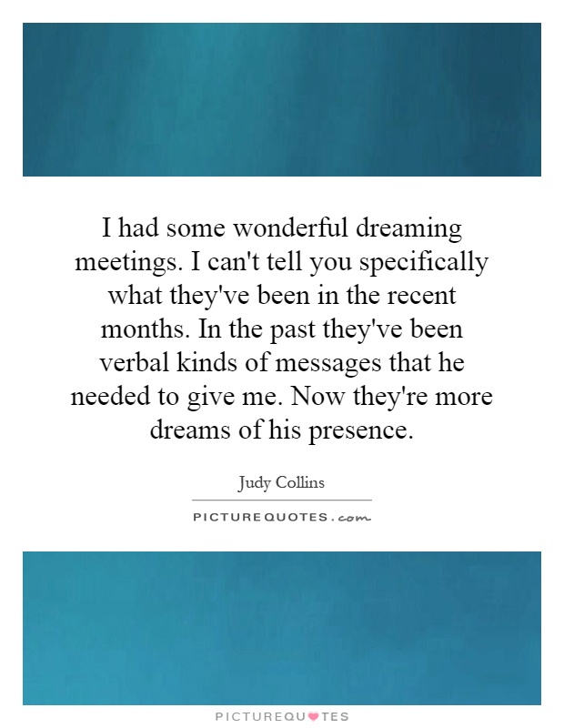 I had some wonderful dreaming meetings. I can't tell you specifically what they've been in the recent months. In the past they've been verbal kinds of messages that he needed to give me. Now they're more dreams of his presence Picture Quote #1