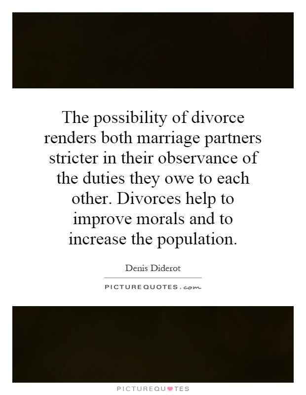 The possibility of divorce renders both marriage partners stricter in their observance of the duties they owe to each other. Divorces help to improve morals and to increase the population Picture Quote #1