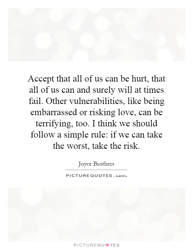 Accept that all of us can be hurt, that all of us can and surely will at times fail. Other vulnerabilities, like being embarrassed or risking love, can be terrifying, too. I think we should follow a simple rule: if we can take the worst, take the risk Picture Quote #1