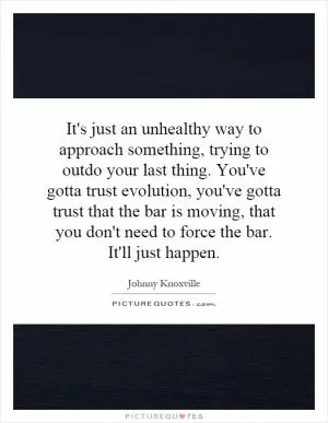 It's just an unhealthy way to approach something, trying to outdo your last thing. You've gotta trust evolution, you've gotta trust that the bar is moving, that you don't need to force the bar. It'll just happen Picture Quote #1