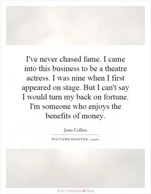 I've never chased fame. I came into this business to be a theatre actress. I was nine when I first appeared on stage. But I can't say I would turn my back on fortune. I'm someone who enjoys the benefits of money Picture Quote #1