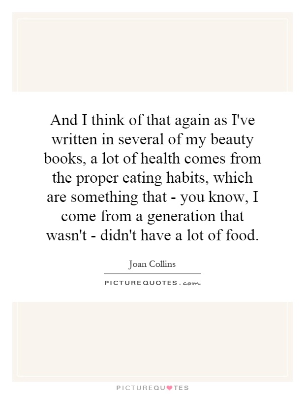 And I think of that again as I've written in several of my beauty books, a lot of health comes from the proper eating habits, which are something that - you know, I come from a generation that wasn't - didn't have a lot of food Picture Quote #1