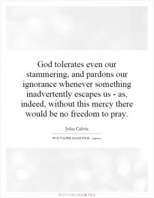 God tolerates even our stammering, and pardons our ignorance whenever something inadvertently escapes us - as, indeed, without this mercy there would be no freedom to pray Picture Quote #1