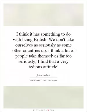 I think it has something to do with being British. We don't take ourselves as seriously as some other countries do. I think a lot of people take themselves far too seriously; I find that a very tedious attitude Picture Quote #1