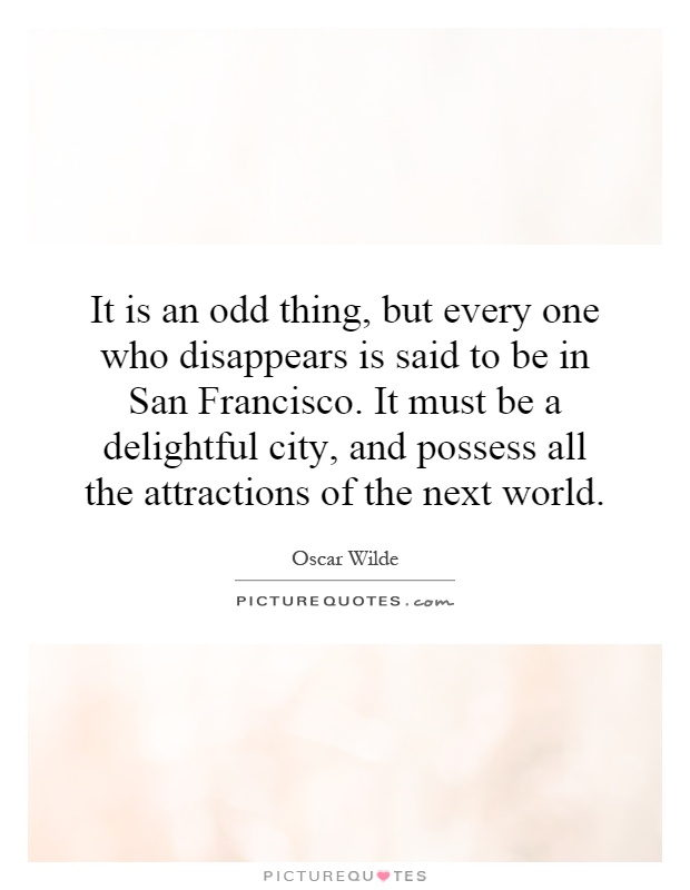 It is an odd thing, but every one who disappears is said to be in San Francisco. It must be a delightful city, and possess all the attractions of the next world Picture Quote #1