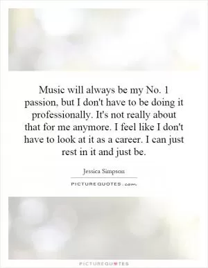 Music will always be my No. 1 passion, but I don't have to be doing it professionally. It's not really about that for me anymore. I feel like I don't have to look at it as a career. I can just rest in it and just be Picture Quote #1