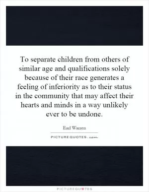 To separate children from others of similar age and qualifications solely because of their race generates a feeling of inferiority as to their status in the community that may affect their hearts and minds in a way unlikely ever to be undone Picture Quote #1