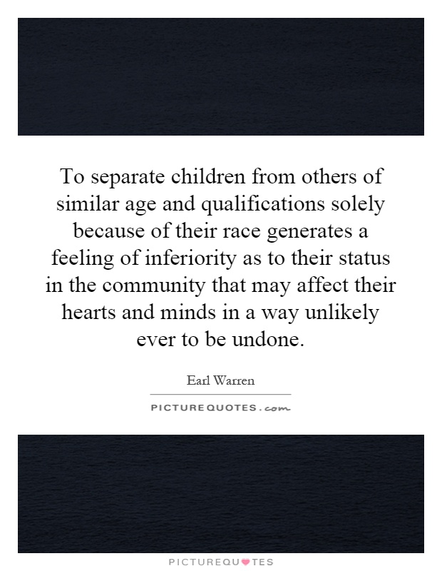 To separate children from others of similar age and qualifications solely because of their race generates a feeling of inferiority as to their status in the community that may affect their hearts and minds in a way unlikely ever to be undone Picture Quote #1
