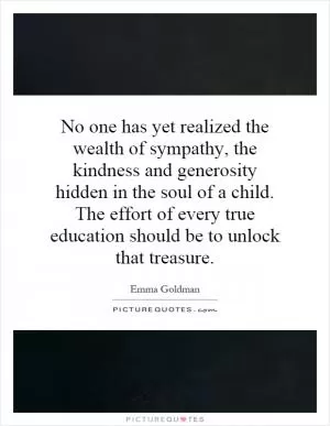 No one has yet realized the wealth of sympathy, the kindness and generosity hidden in the soul of a child. The effort of every true education should be to unlock that treasure Picture Quote #1