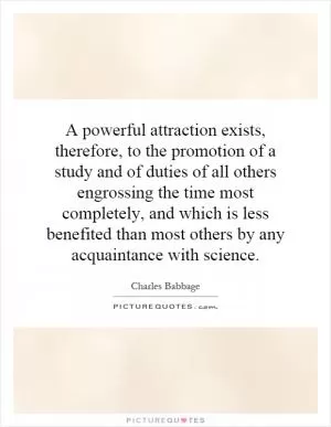 A powerful attraction exists, therefore, to the promotion of a study and of duties of all others engrossing the time most completely, and which is less benefited than most others by any acquaintance with science Picture Quote #1