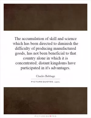 The accumulation of skill and science which has been directed to diminish the difficulty of producing manufactured goods, has not been beneficial to that country alone in which it is concentrated; distant kingdoms have participated in it's advantages Picture Quote #1