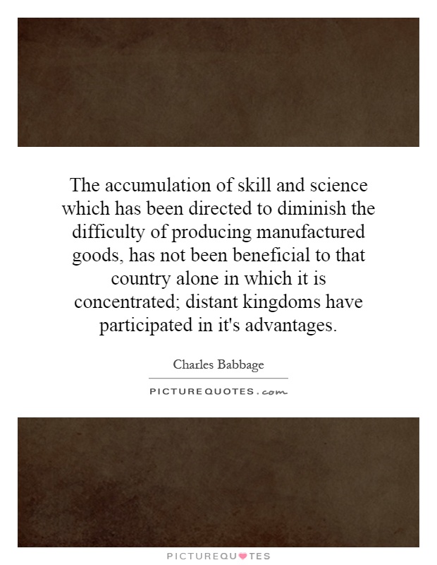 The accumulation of skill and science which has been directed to diminish the difficulty of producing manufactured goods, has not been beneficial to that country alone in which it is concentrated; distant kingdoms have participated in it's advantages Picture Quote #1