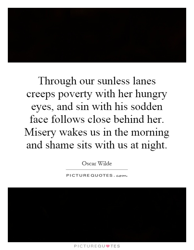Through our sunless lanes creeps poverty with her hungry eyes, and sin with his sodden face follows close behind her. Misery wakes us in the morning and shame sits with us at night Picture Quote #1