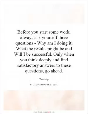 Before you start some work, always ask yourself three questions - Why am I doing it, What the results might be and Will I be successful. Only when you think deeply and find satisfactory answers to these questions, go ahead Picture Quote #1