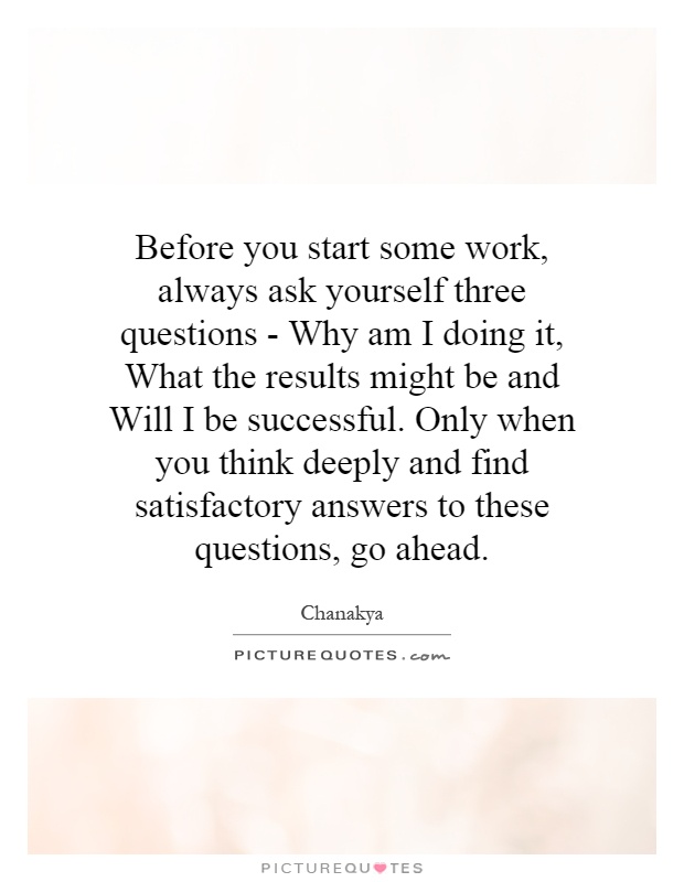 Before you start some work, always ask yourself three questions - Why am I doing it, What the results might be and Will I be successful. Only when you think deeply and find satisfactory answers to these questions, go ahead Picture Quote #1