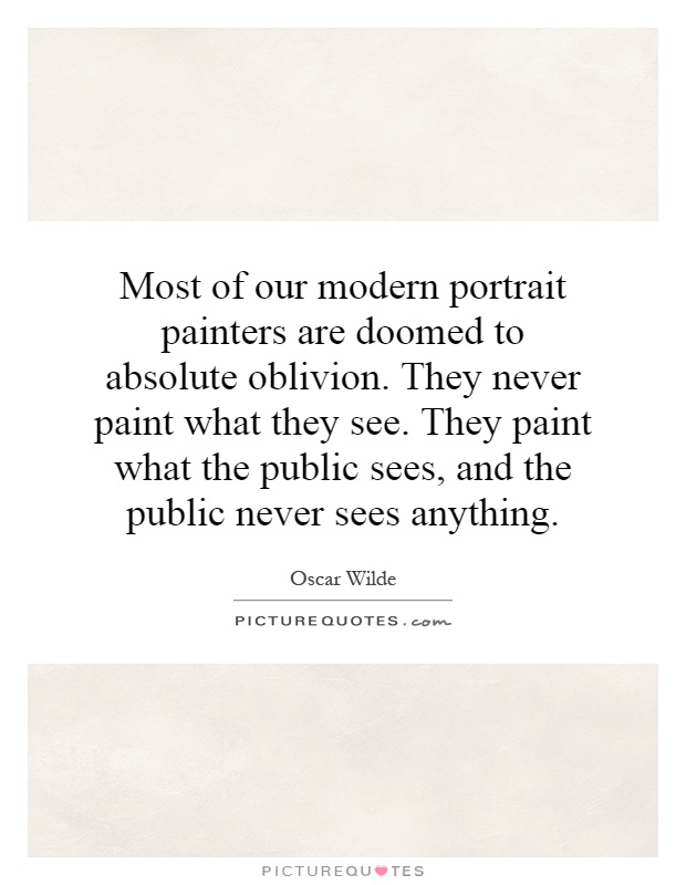 Most of our modern portrait painters are doomed to absolute oblivion. They never paint what they see. They paint what the public sees, and the public never sees anything Picture Quote #1