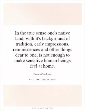 In the true sense one's native land, with it's background of tradition, early impressions, reminiscences and other things dear to one, is not enough to make sensitive human beings feel at home Picture Quote #1