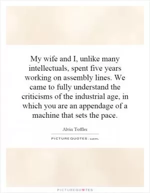 My wife and I, unlike many intellectuals, spent five years working on assembly lines. We came to fully understand the criticisms of the industrial age, in which you are an appendage of a machine that sets the pace Picture Quote #1