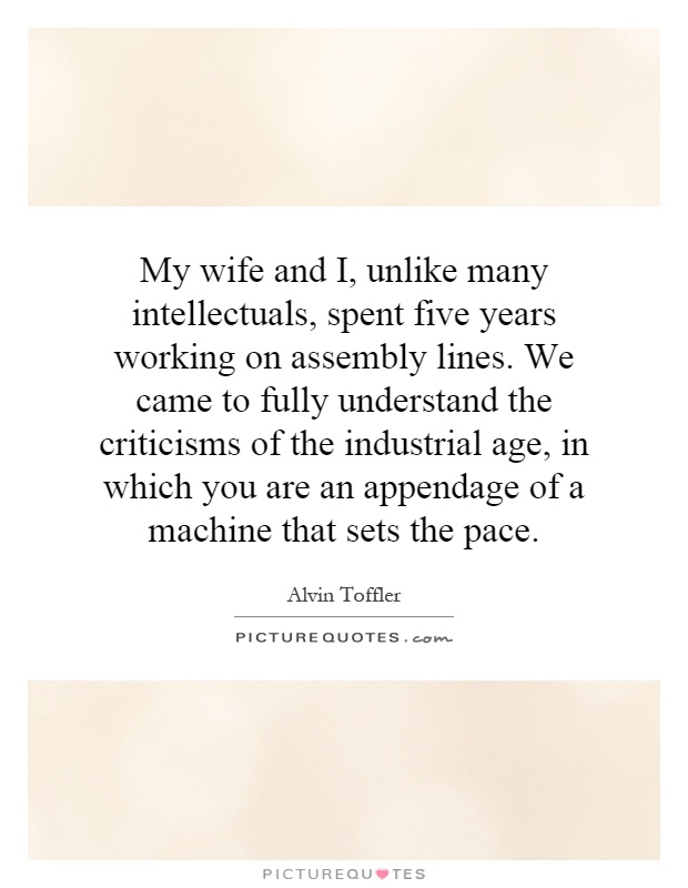 My wife and I, unlike many intellectuals, spent five years working on assembly lines. We came to fully understand the criticisms of the industrial age, in which you are an appendage of a machine that sets the pace Picture Quote #1