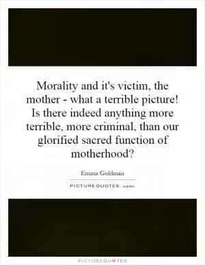 Morality and it's victim, the mother - what a terrible picture! Is there indeed anything more terrible, more criminal, than our glorified sacred function of motherhood? Picture Quote #1