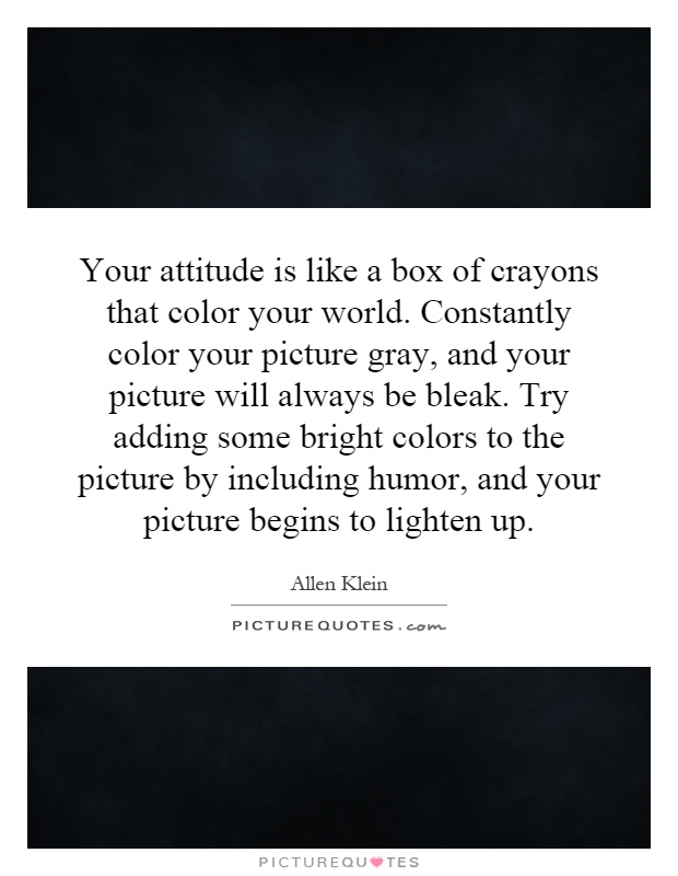 Your attitude is like a box of crayons that color your world. Constantly color your picture gray, and your picture will always be bleak. Try adding some bright colors to the picture by including humor, and your picture begins to lighten up Picture Quote #1