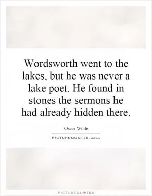 Wordsworth went to the lakes, but he was never a lake poet. He found in stones the sermons he had already hidden there Picture Quote #1