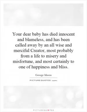 Your dear baby has died innocent and blameless, and has been called away by an all wise and merciful Creator, most probably from a life to misery and misfortune, and most certainly to one of happiness and bliss Picture Quote #1
