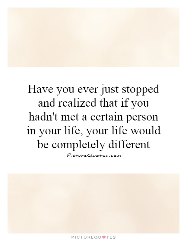 Have you ever just stopped and realized that if you hadn't met a certain person in your life, your life would be completely different Picture Quote #1