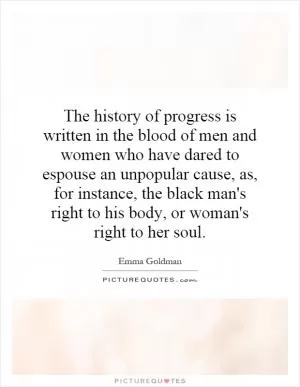 The history of progress is written in the blood of men and women who have dared to espouse an unpopular cause, as, for instance, the black man's right to his body, or woman's right to her soul Picture Quote #1