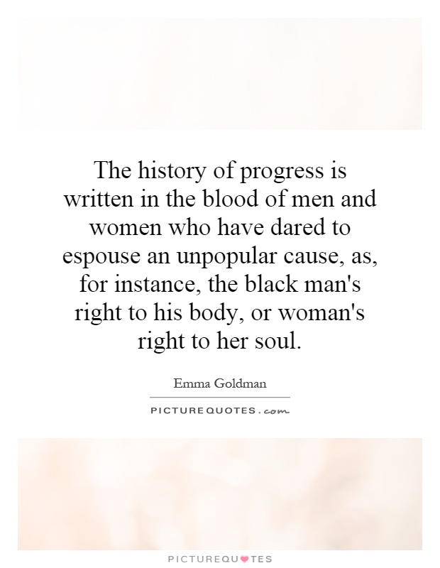 The history of progress is written in the blood of men and women who have dared to espouse an unpopular cause, as, for instance, the black man's right to his body, or woman's right to her soul Picture Quote #1