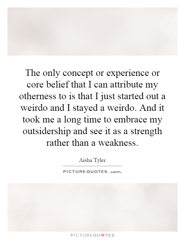 The only concept or experience or core belief that I can attribute my otherness to is that I just started out a weirdo and I stayed a weirdo. And it took me a long time to embrace my outsidership and see it as a strength rather than a weakness Picture Quote #1