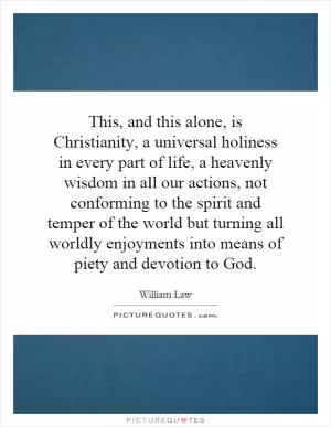 This, and this alone, is Christianity, a universal holiness in every part of life, a heavenly wisdom in all our actions, not conforming to the spirit and temper of the world but turning all worldly enjoyments into means of piety and devotion to God Picture Quote #1
