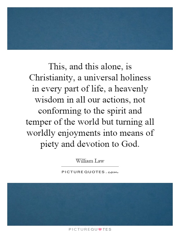 This, and this alone, is Christianity, a universal holiness in every part of life, a heavenly wisdom in all our actions, not conforming to the spirit and temper of the world but turning all worldly enjoyments into means of piety and devotion to God Picture Quote #1