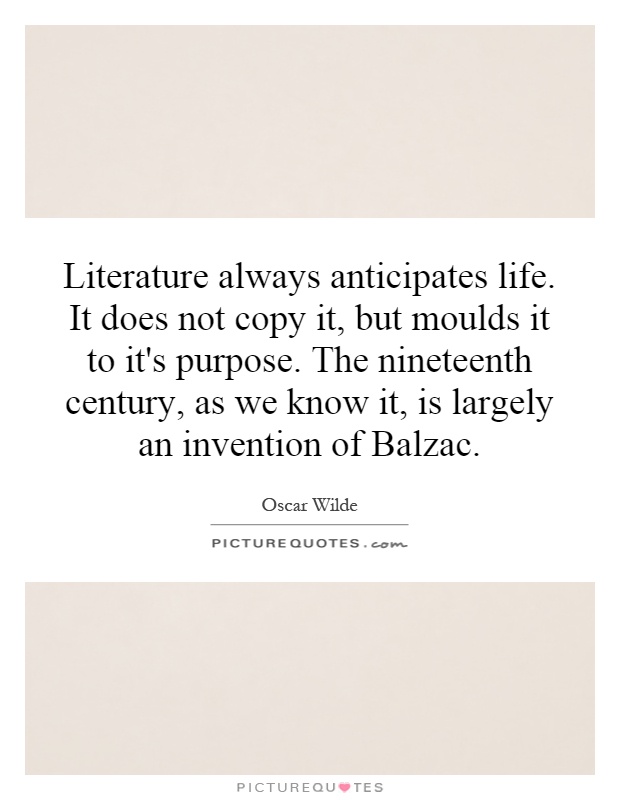 Literature always anticipates life. It does not copy it, but moulds it to it's purpose. The nineteenth century, as we know it, is largely an invention of Balzac Picture Quote #1