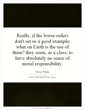 Really, if the lower orders don't set us a good example, what on Earth is the use of them? they seem, as a class, to have absolutely no sense of moral responsibility Picture Quote #1