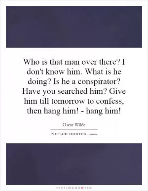 Who is that man over there? I don't know him. What is he doing? Is he a conspirator? Have you searched him? Give him till tomorrow to confess, then hang him! - hang him! Picture Quote #1