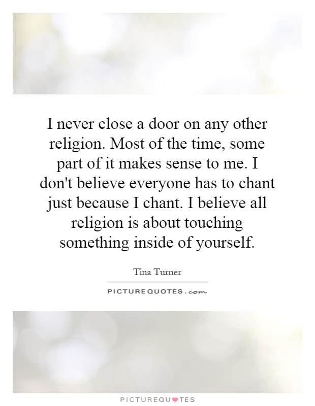 I never close a door on any other religion. Most of the time, some part of it makes sense to me. I don't believe everyone has to chant just because I chant. I believe all religion is about touching something inside of yourself Picture Quote #1