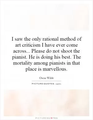 I saw the only rational method of art criticism I have ever come across... Please do not shoot the pianist. He is doing his best. The mortality among pianists in that place is marvellous Picture Quote #1