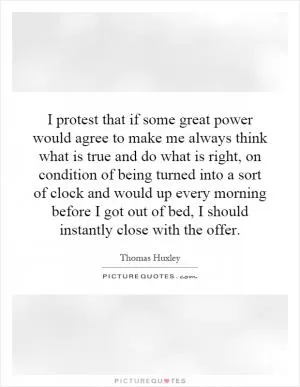 I protest that if some great power would agree to make me always think what is true and do what is right, on condition of being turned into a sort of clock and would up every morning before I got out of bed, I should instantly close with the offer Picture Quote #1