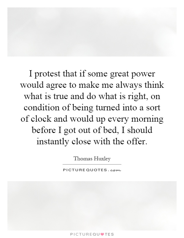 I protest that if some great power would agree to make me always think what is true and do what is right, on condition of being turned into a sort of clock and would up every morning before I got out of bed, I should instantly close with the offer Picture Quote #1