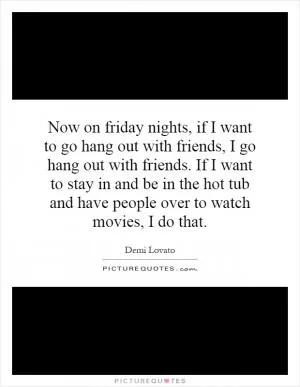 Now on friday nights, if I want to go hang out with friends, I go hang out with friends. If I want to stay in and be in the hot tub and have people over to watch movies, I do that Picture Quote #1