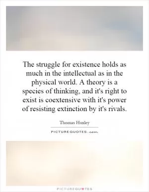 The struggle for existence holds as much in the intellectual as in the physical world. A theory is a species of thinking, and it's right to exist is coextensive with it's power of resisting extinction by it's rivals Picture Quote #1