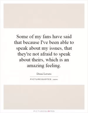 Some of my fans have said that because I've been able to speak about my issues, that they're not afraid to speak about theirs, which is an amazing feeling Picture Quote #1