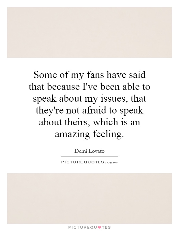 Some of my fans have said that because I've been able to speak about my issues, that they're not afraid to speak about theirs, which is an amazing feeling Picture Quote #1